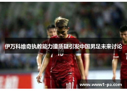 伊万科维奇执教能力遭质疑引发中国男足未来讨论