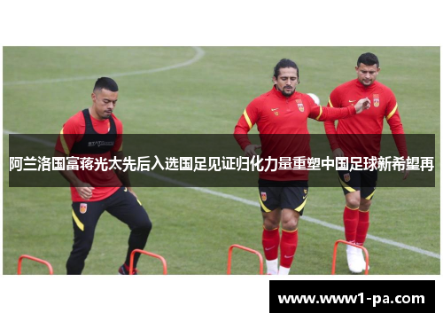 阿兰洛国富蒋光太先后入选国足见证归化力量重塑中国足球新希望再 阿兰洛国富蒋光太先后入选国足见证归化力量重塑中国足球新希望再