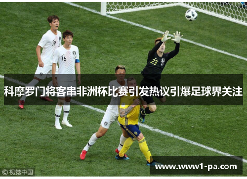 科摩罗门将客串非洲杯比赛引发热议引爆足球界关注