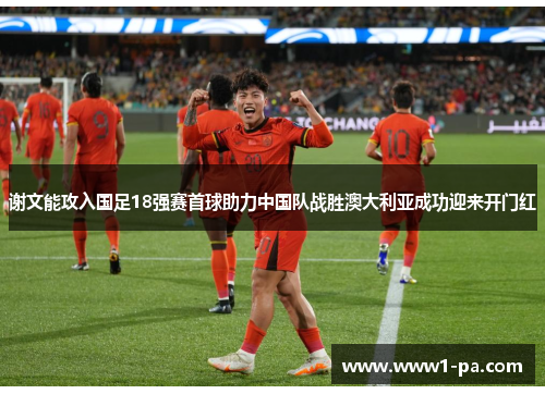 谢文能攻入国足18强赛首球助力中国队战胜澳大利亚成功迎来开门红